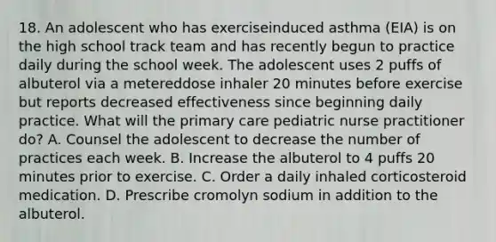 18. An adolescent who has exerciseinduced asthma (EIA) is on the high school track team and has recently begun to practice daily during the school week. The adolescent uses 2 puffs of albuterol via a metereddose inhaler 20 minutes before exercise but reports decreased effectiveness since beginning daily practice. What will the primary care pediatric nurse practitioner do? A. Counsel the adolescent to decrease the number of practices each week. B. Increase the albuterol to 4 puffs 20 minutes prior to exercise. C. Order a daily inhaled corticosteroid medication. D. Prescribe cromolyn sodium in addition to the albuterol.