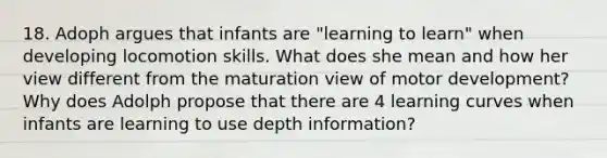 18. Adoph argues that infants are "learning to learn" when developing locomotion skills. What does she mean and how her view different from the maturation view of motor development? Why does Adolph propose that there are 4 learning curves when infants are learning to use depth information?