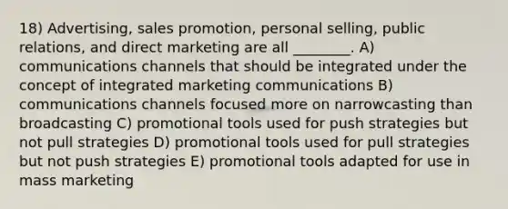 18) Advertising, sales promotion, personal selling, public relations, and direct marketing are all ________. A) communications channels that should be integrated under the concept of integrated marketing communications B) communications channels focused more on narrowcasting than broadcasting C) promotional tools used for push strategies but not pull strategies D) promotional tools used for pull strategies but not push strategies E) promotional tools adapted for use in mass marketing