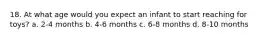 18. At what age would you expect an infant to start reaching for toys? a. 2-4 months b. 4-6 months c. 6-8 months d. 8-10 months