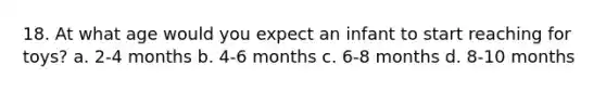 18. At what age would you expect an infant to start reaching for toys? a. 2-4 months b. 4-6 months c. 6-8 months d. 8-10 months