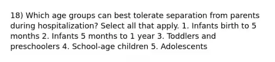 18) Which age groups can best tolerate separation from parents during hospitalization? Select all that apply. 1. Infants birth to 5 months 2. Infants 5 months to 1 year 3. Toddlers and preschoolers 4. School-age children 5. Adolescents