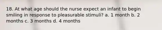 18. At what age should the nurse expect an infant to begin smiling in response to pleasurable stimuli? a. 1 month b. 2 months c. 3 months d. 4 months