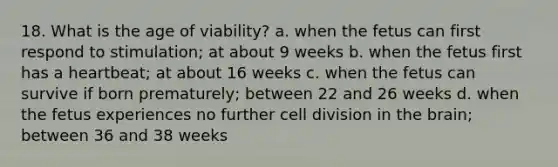 18. What is the age of viability? a. when the fetus can first respond to stimulation; at about 9 weeks b. when the fetus first has a heartbeat; at about 16 weeks c. when the fetus can survive if born prematurely; between 22 and 26 weeks d. when the fetus experiences no further cell division in the brain; between 36 and 38 weeks