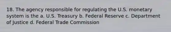 18. The agency responsible for regulating the U.S. monetary system is the a. U.S. Treasury b. Federal Reserve c. Department of Justice d. Federal Trade Commission