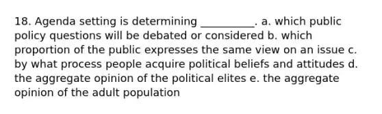 18. Agenda setting is determining __________. a. which public policy questions will be debated or considered b. which proportion of the public expresses the same view on an issue c. by what process people acquire political beliefs and attitudes d. the aggregate opinion of the political elites e. the aggregate opinion of the adult population