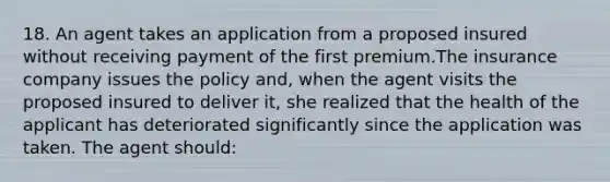 18. An agent takes an application from a proposed insured without receiving payment of the first premium.The insurance company issues the policy and, when the agent visits the proposed insured to deliver it, she realized that the health of the applicant has deteriorated significantly since the application was taken. The agent should: