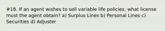 #18. If an agent wishes to sell variable life policies, what license must the agent obtain? a) Surplus Lines b) Personal Lines c) Securities d) Adjuster