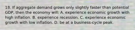 18. If aggregate demand grows only slightly faster than potential GDP, then the economy will: A. experience economic growth with high inflation. B. experience recession. C. experience economic growth with low inflation. D. be at a business-cycle peak.