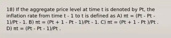 18) If the aggregate price level at time t is denoted by Pt, the inflation rate from time t - 1 to t is defined as A) πt = (Pt - Pt - 1)/Pt - 1. B) πt = (Pt + 1 - Pt - 1)/Pt - 1. C) πt = (Pt + 1 - Pt )/Pt . D) πt = (Pt - Pt - 1)/Pt .