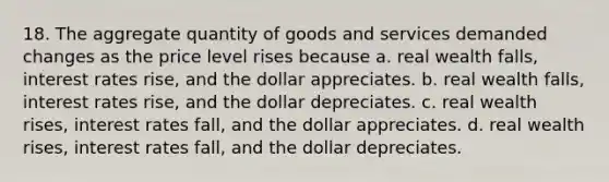 18. The aggregate quantity of goods and services demanded changes as the price level rises because a. real wealth falls, interest rates rise, and the dollar appreciates. b. real wealth falls, interest rates rise, and the dollar depreciates. c. real wealth rises, interest rates fall, and the dollar appreciates. d. real wealth rises, interest rates fall, and the dollar depreciates.