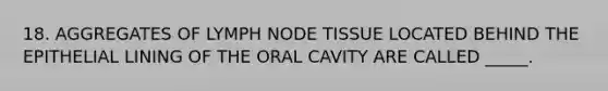 18. AGGREGATES OF LYMPH NODE TISSUE LOCATED BEHIND THE EPITHELIAL LINING OF THE ORAL CAVITY ARE CALLED _____.