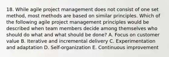 18. While agile project management does not consist of one set method, most methods are based on similar principles. Which of the following agile project management principles would be described when team members decide among themselves who should do what and what should be done? A. Focus on customer value B. Iterative and incremental delivery C. Experimentation and adaptation D. Self-organization E. Continuous improvement