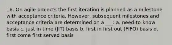 18. On agile projects the first iteration is planned as a milestone with acceptance criteria. However, subsequent milestones and acceptance criteria are determined on a ___: a. need-to-know basis c. just in time (JIT) basis b. first in first out (FIFO) basis d. first come first served basis