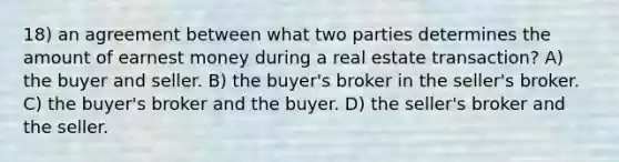 18) an agreement between what two parties determines the amount of earnest money during a real estate transaction? A) the buyer and seller. B) the buyer's broker in the seller's broker. C) the buyer's broker and the buyer. D) the seller's broker and the seller.