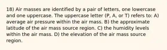 18) Air masses are identified by a pair of letters, one lowercase and one uppercase. The uppercase letter (P, A, or T) refers to: A) average air pressure within the air mass. B) the approximate latitude of the air mass source region. C) the humidity levels within the air mass. D) the elevation of the air mass source region.