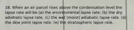 18. When an air parcel rises above the condensation level the lapse rate will be (a) the environmental lapse rate. (b) the dry adiabatic lapse rate. (c) the wet (moist) adiabatic lapse rate. (d) the dew point lapse rate. (e) the stratospheric lapse rate.