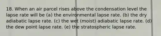 18. When an air parcel rises above the condensation level the lapse rate will be (a) the environmental lapse rate. (b) the dry adiabatic lapse rate. (c) the wet (moist) adiabatic lapse rate. (d) the dew point lapse rate. (e) the stratospheric lapse rate.