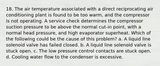 18. The air temperature associated with a direct reciprocating air conditioning plant is found to be too warm, and the compressor is not operating. A service check determines the compressor suction pressure to be above the normal cut-in point, with a normal head pressure, and high evaporator superheat. Which of the following could be the cause of this problem? a. A liquid line solenoid valve has failed closed. b. A liquid line solenoid valve is stuck open. c. The low pressure control contacts are stuck open. d. Cooling water flow to the condenser is excessive.