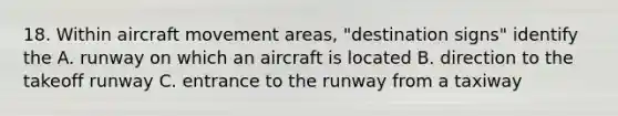 18. Within aircraft movement areas, "destination signs" identify the A. runway on which an aircraft is located B. direction to the takeoff runway C. entrance to the runway from a taxiway