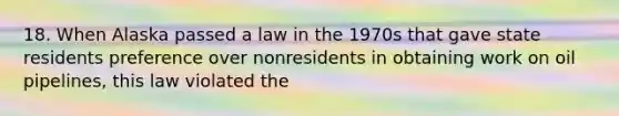 18. When Alaska passed a law in the 1970s that gave state residents preference over nonresidents in obtaining work on oil pipelines, this law violated the