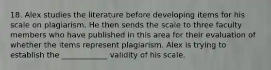 18. Alex studies the literature before developing items for his scale on plagiarism. He then sends the scale to three faculty members who have published in this area for their evaluation of whether the items represent plagiarism. Alex is trying to establish the ____________ validity of his scale.