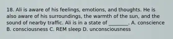 18. Ali is aware of his feelings, emotions, and thoughts. He is also aware of his surroundings, the warmth of the sun, and the sound of nearby traffic. Ali is in a state of ________. A. conscience B. consciousness C. REM sleep D. unconsciousness