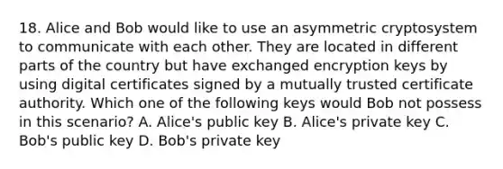 18. Alice and Bob would like to use an asymmetric cryptosystem to communicate with each other. They are located in different parts of the country but have exchanged encryption keys by using digital certificates signed by a mutually trusted certificate authority. Which one of the following keys would Bob not possess in this scenario? A. Alice's public key B. Alice's private key C. Bob's public key D. Bob's private key