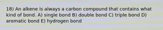 18) An alkene is always a carbon compound that contains what kind of bond. A) single bond B) double bond C) triple bond D) aromatic bond E) hydrogen bond