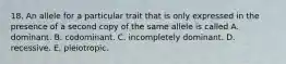 18. An allele for a particular trait that is only expressed in the presence of a second copy of the same allele is called A. dominant. B. codominant. C. incompletely dominant. D. recessive. E. pleiotropic.