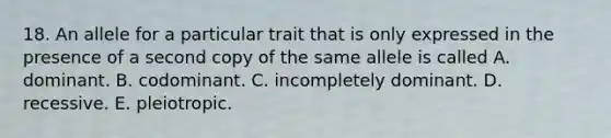 18. An allele for a particular trait that is only expressed in the presence of a second copy of the same allele is called A. dominant. B. codominant. C. incompletely dominant. D. recessive. E. pleiotropic.