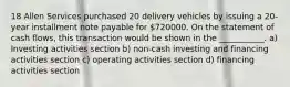 18 Allen Services purchased 20 delivery vehicles by issuing a 20-year installment note payable for 720000. On the statement of cash flows, this transaction would be shown in the ___________. a) Investing activities section b) non-cash investing and financing activities section c) operating activities section d) financing activities section