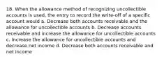 18. When the allowance method of recognizing uncollectible accounts is used, the entry to record the write-off of a specific account would a. Decrease both accounts receivable and the allowance for uncollectible accounts b. Decrease accounts receivable and increase the allowance for uncollectible accounts c. Increase the allowance for uncollectible accounts and decrease net income d. Decrease both accounts receivable and net income