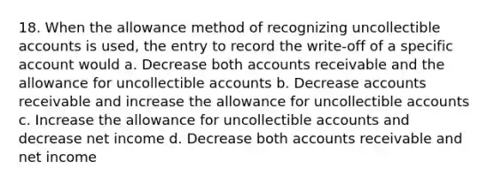 18. When the allowance method of recognizing uncollectible accounts is used, the entry to record the write-off of a specific account would a. Decrease both accounts receivable and the allowance for uncollectible accounts b. Decrease accounts receivable and increase the allowance for uncollectible accounts c. Increase the allowance for uncollectible accounts and decrease net income d. Decrease both accounts receivable and net income