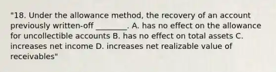 "18. Under the allowance method, the recovery of an account previously written-off ________. A. has no effect on the allowance for uncollectible accounts B. has no effect on total assets C. increases net income D. increases net realizable value of receivables"