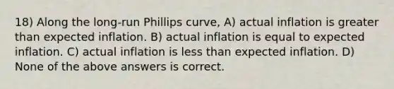 18) Along the long-run Phillips curve, A) actual inflation is greater than expected inflation. B) actual inflation is equal to expected inflation. C) actual inflation is less than expected inflation. D) None of the above answers is correct.