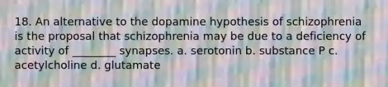 18. An alternative to the dopamine hypothesis of schizophrenia is the proposal that schizophrenia may be due to a deficiency of activity of ________ synapses. a. serotonin b. substance P c. acetylcholine d. glutamate