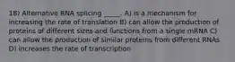 18) Alternative RNA splicing _____. A) is a mechanism for increasing the rate of translation B) can allow the production of proteins of different sizes and functions from a single mRNA C) can allow the production of similar proteins from different RNAs D) increases the rate of transcription