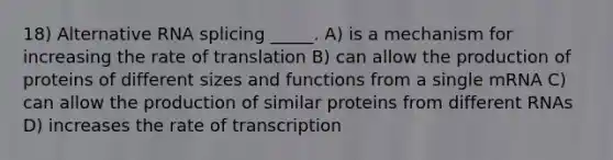 18) Alternative RNA splicing _____. A) is a mechanism for increasing the rate of translation B) can allow the production of proteins of different sizes and functions from a single mRNA C) can allow the production of similar proteins from different RNAs D) increases the rate of transcription