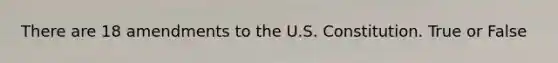 There are 18 amendments to the U.S. Constitution. True or False