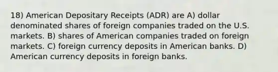 18) American Depositary Receipts (ADR) are A) dollar denominated shares of foreign companies traded on the U.S. markets. B) shares of American companies traded on foreign markets. C) foreign currency deposits in American banks. D) American currency deposits in foreign banks.