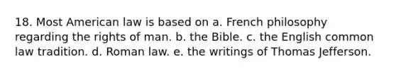 18. Most American law is based on a. French philosophy regarding the rights of man. b. the Bible. c. the English common law tradition. d. Roman law. e. the writings of Thomas Jefferson.