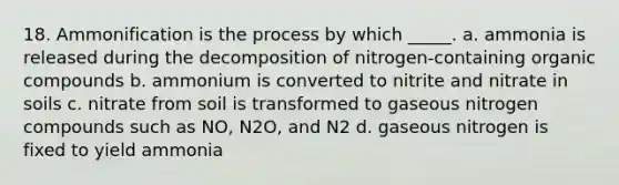 18. Ammonification is the process by which _____. a. ammonia is released during the decomposition of nitrogen-containing <a href='https://www.questionai.com/knowledge/kSg4ucUAKW-organic-compounds' class='anchor-knowledge'>organic compounds</a> b. ammonium is converted to nitrite and nitrate in soils c. nitrate from soil is transformed to gaseous nitrogen compounds such as NO, N2O, and N2 d. gaseous nitrogen is fixed to yield ammonia