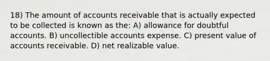 18) The amount of accounts receivable that is actually expected to be collected is known as the: A) allowance for doubtful accounts. B) uncollectible accounts expense. C) present value of accounts receivable. D) net realizable value.