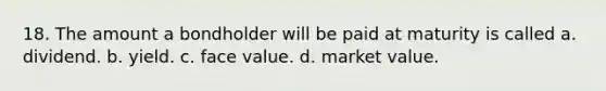 18. The amount a bondholder will be paid at maturity is called a. dividend. b. yield. c. face value. d. market value.