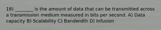 18) ________ is the amount of data that can be transmitted across a transmission medium measured in bits per second. A) Data capacity B) Scalability C) Bandwidth D) Infusion