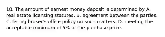 18. The amount of earnest money deposit is determined by A. real estate licensing statutes. B. agreement between the parties. C. listing broker's office policy on such matters. D. meeting the acceptable minimum of 5% of the purchase price.