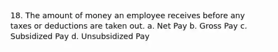 18. The amount of money an employee receives before any taxes or deductions are taken out. a. Net Pay b. Gross Pay c. Subsidized Pay d. Unsubsidized Pay