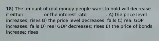 18) The amount of real money people want to hold will decrease if either ________ or the interest rate ________. A) the price level increases; rises B) the price level decreases; falls C) real GDP increases; falls D) real GDP decreases; rises E) the price of bonds increase; rises