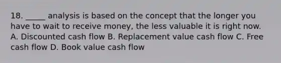 18. _____ analysis is based on the concept that the longer you have to wait to receive money, the less valuable it is right now. A. Discounted cash flow B. Replacement value cash flow C. Free cash flow D. Book value cash flow